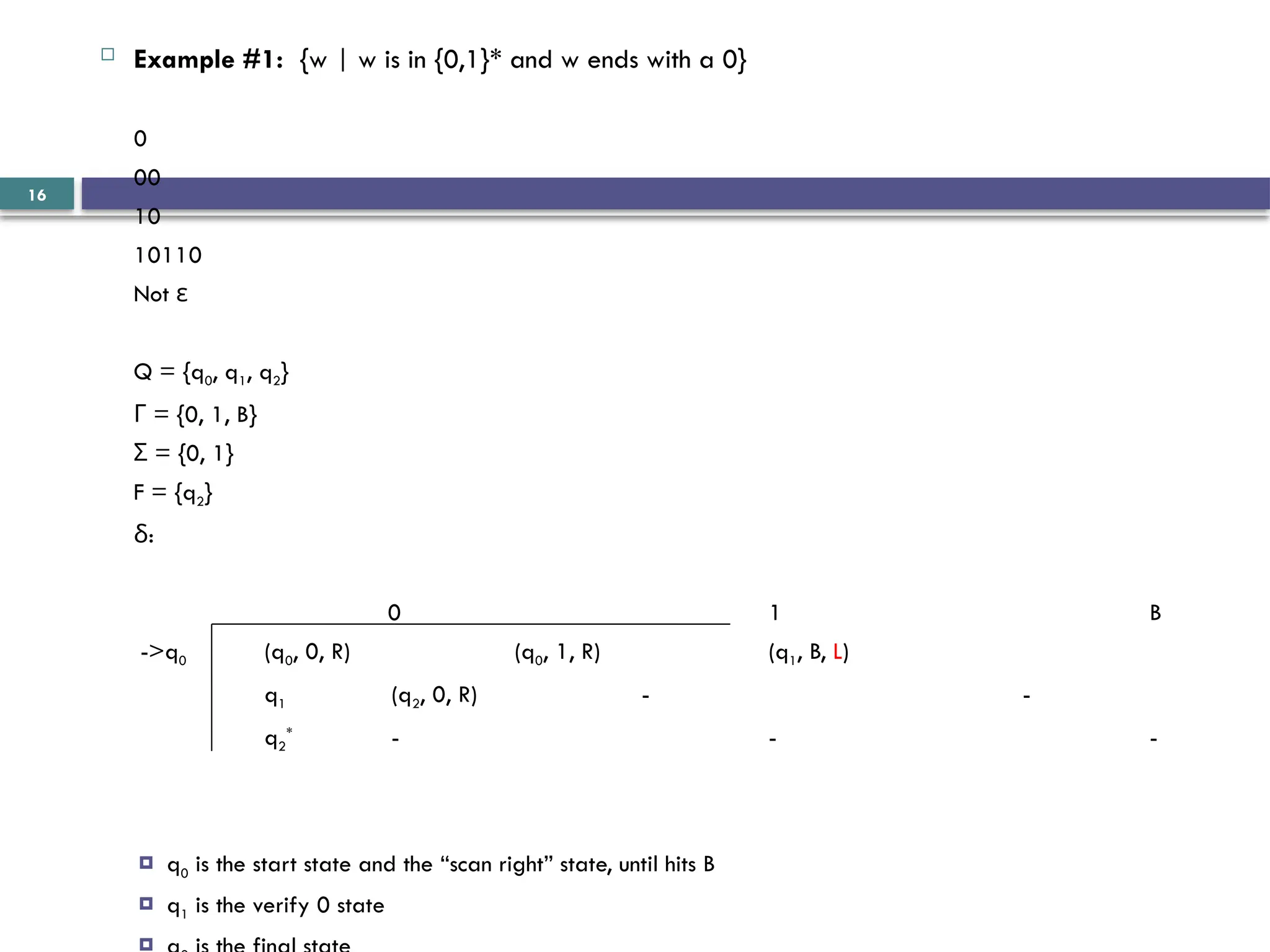 16
 Example #1: {w | w is in {0,1}* and w ends with a 0}
0
00
10
10110
Not ε
Q = {q0, q1, q2}
= {0, 1, B}
Γ
= {0, 1}
Σ
F = {q2}
:
δ
0 1 B
->q0 (q0, 0, R) (q0, 1, R) (q1, B, L)
q1 (q2, 0, R) - -
q2
*
- - -
 q0 is the start state and the “scan right” state, until hits B
 q1 is the verify 0 state

 