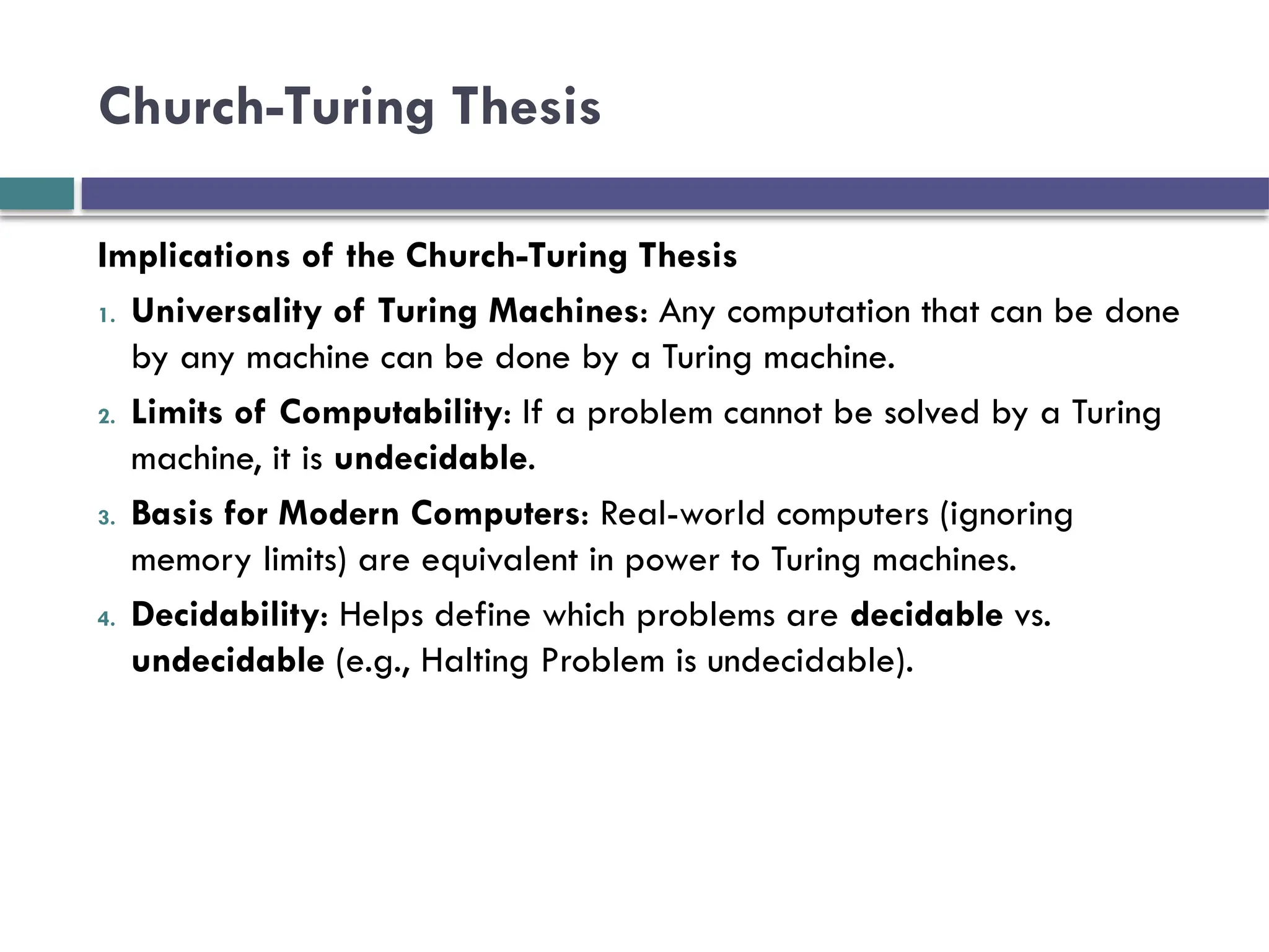 Church-Turing Thesis
Implications of the Church-Turing Thesis
1. Universality of Turing Machines: Any computation that can be done
by any machine can be done by a Turing machine.
2. Limits of Computability: If a problem cannot be solved by a Turing
machine, it is undecidable.
3. Basis for Modern Computers: Real-world computers (ignoring
memory limits) are equivalent in power to Turing machines.
4. Decidability: Helps define which problems are decidable vs.
undecidable (e.g., Halting Problem is undecidable).
 