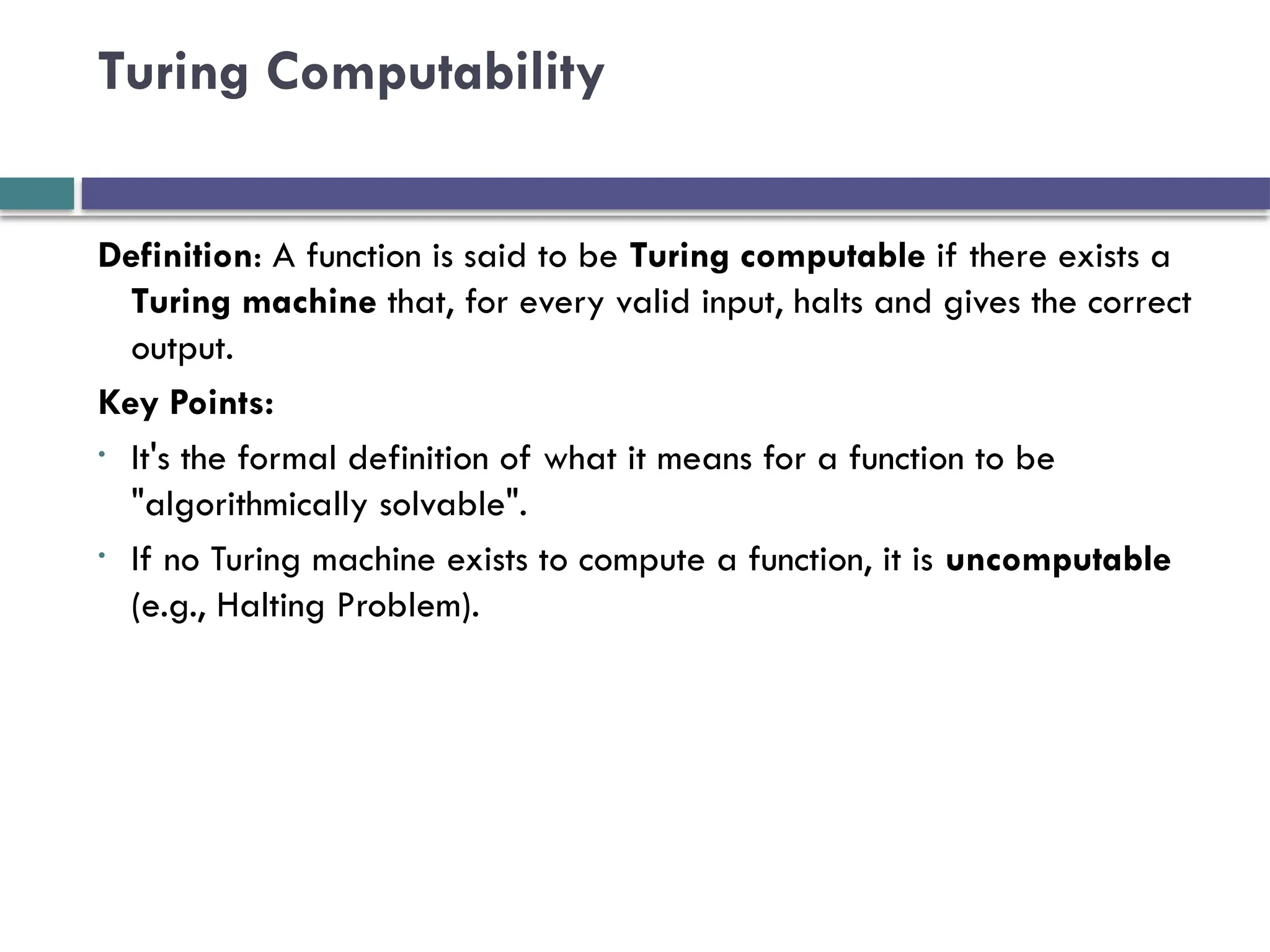 Turing Computability
Definition: A function is said to be Turing computable if there exists a
Turing machine that, for every valid input, halts and gives the correct
output.
Key Points:
• It's the formal definition of what it means for a function to be
"algorithmically solvable".
• If no Turing machine exists to compute a function, it is uncomputable
(e.g., Halting Problem).
 