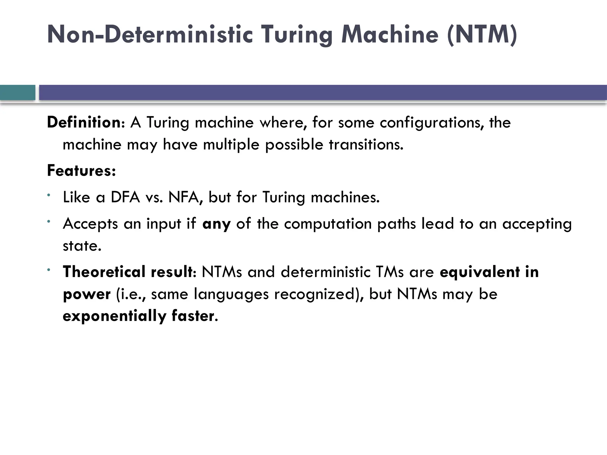 Non-Deterministic Turing Machine (NTM)
Definition: A Turing machine where, for some configurations, the
machine may have multiple possible transitions.
Features:
• Like a DFA vs. NFA, but for Turing machines.
• Accepts an input if any of the computation paths lead to an accepting
state.
• Theoretical result: NTMs and deterministic TMs are equivalent in
power (i.e., same languages recognized), but NTMs may be
exponentially faster.
 