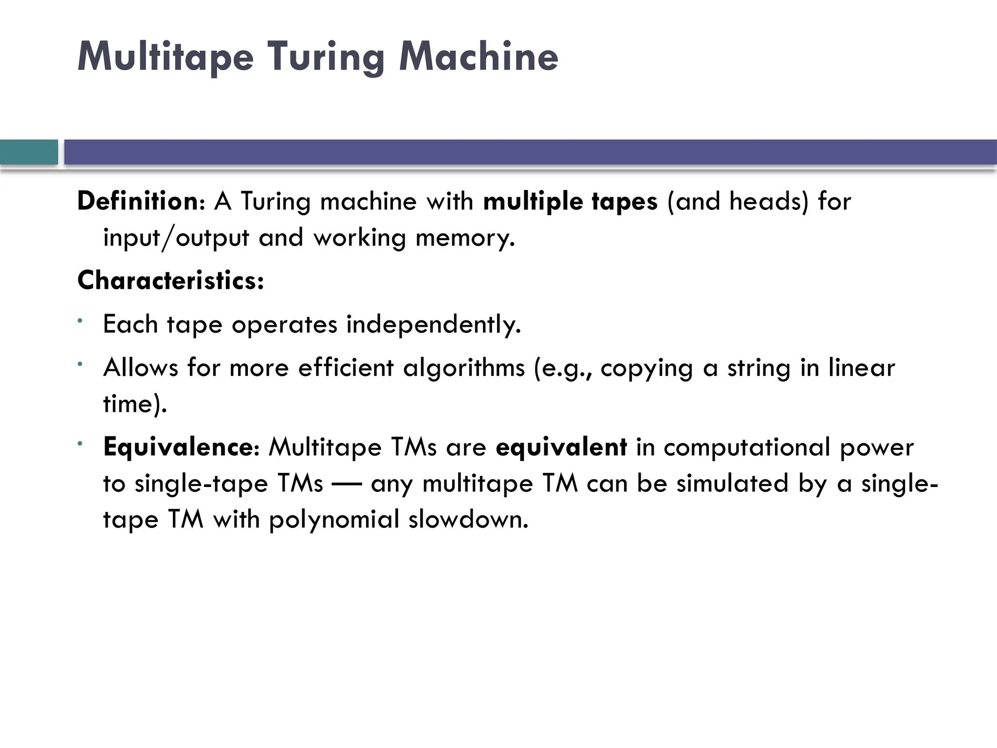 Multitape Turing Machine
Definition: A Turing machine with multiple tapes (and heads) for
input/output and working memory.
Characteristics:
• Each tape operates independently.
• Allows for more efficient algorithms (e.g., copying a string in linear
time).
• Equivalence: Multitape TMs are equivalent in computational power
to single-tape TMs — any multitape TM can be simulated by a single-
tape TM with polynomial slowdown.
 
