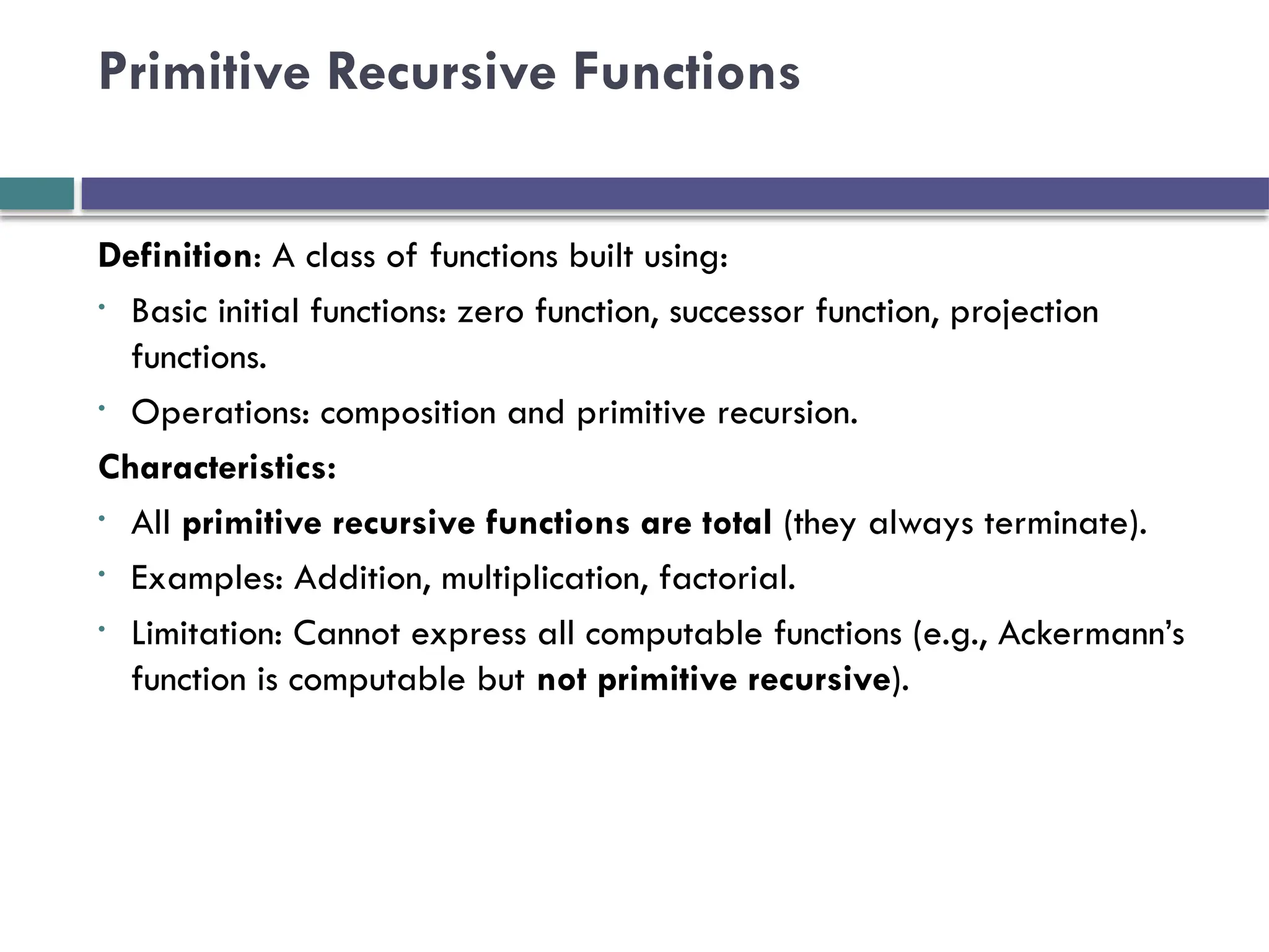 Primitive Recursive Functions
Definition: A class of functions built using:
• Basic initial functions: zero function, successor function, projection
functions.
• Operations: composition and primitive recursion.
Characteristics:
• All primitive recursive functions are total (they always terminate).
• Examples: Addition, multiplication, factorial.
• Limitation: Cannot express all computable functions (e.g., Ackermann’s
function is computable but not primitive recursive).
 