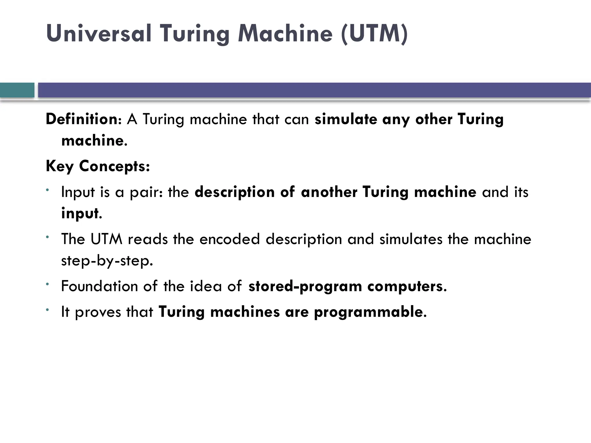 Universal Turing Machine (UTM)
Definition: A Turing machine that can simulate any other Turing
machine.
Key Concepts:
• Input is a pair: the description of another Turing machine and its
input.
• The UTM reads the encoded description and simulates the machine
step-by-step.
• Foundation of the idea of stored-program computers.
• It proves that Turing machines are programmable.
 