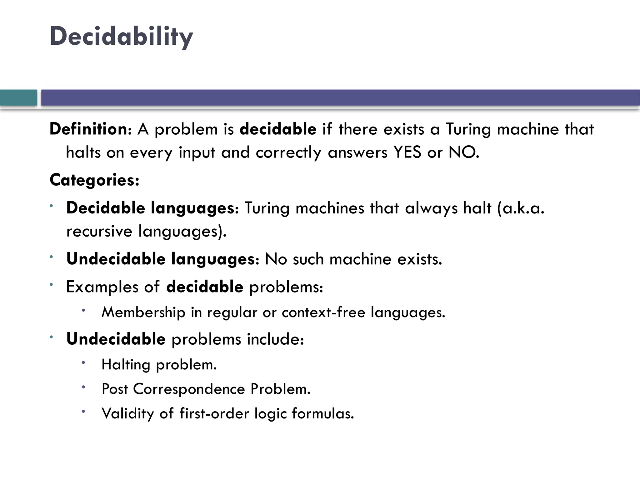 Decidability
Definition: A problem is decidable if there exists a Turing machine that
halts on every input and correctly answers YES or NO.
Categories:
• Decidable languages: Turing machines that always halt (a.k.a.
recursive languages).
• Undecidable languages: No such machine exists.
• Examples of decidable problems:
• Membership in regular or context-free languages.
• Undecidable problems include:
• Halting problem.
• Post Correspondence Problem.
• Validity of first-order logic formulas.
 