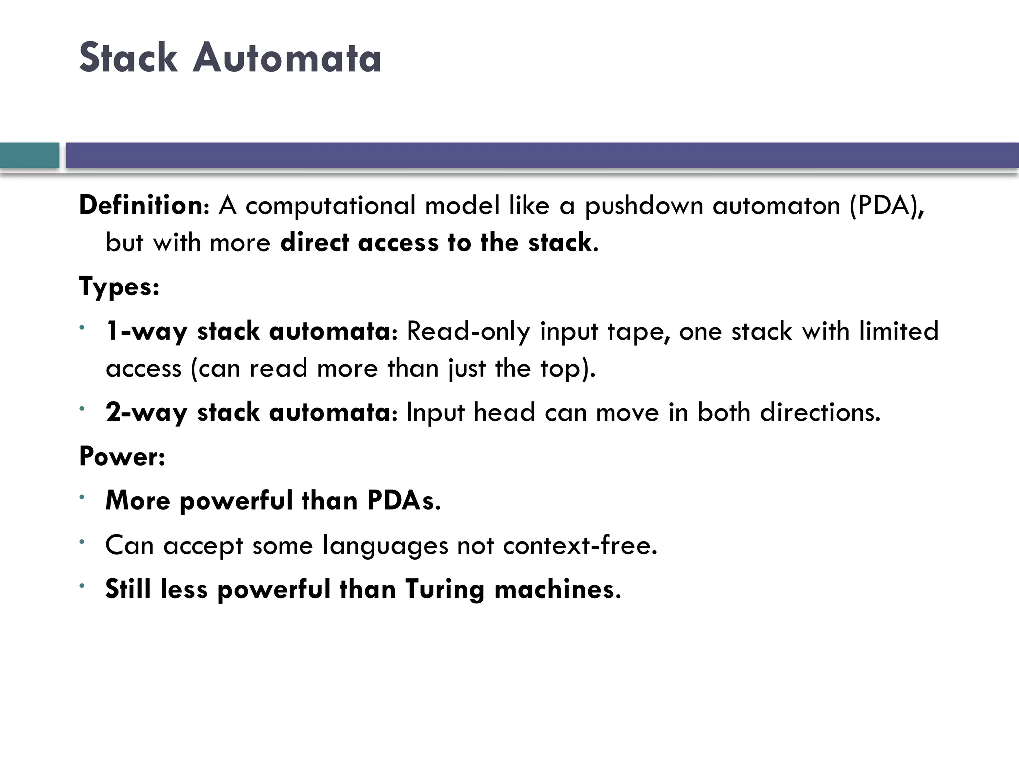 Stack Automata
Definition: A computational model like a pushdown automaton (PDA),
but with more direct access to the stack.
Types:
• 1-way stack automata: Read-only input tape, one stack with limited
access (can read more than just the top).
• 2-way stack automata: Input head can move in both directions.
Power:
• More powerful than PDAs.
• Can accept some languages not context-free.
• Still less powerful than Turing machines.
 