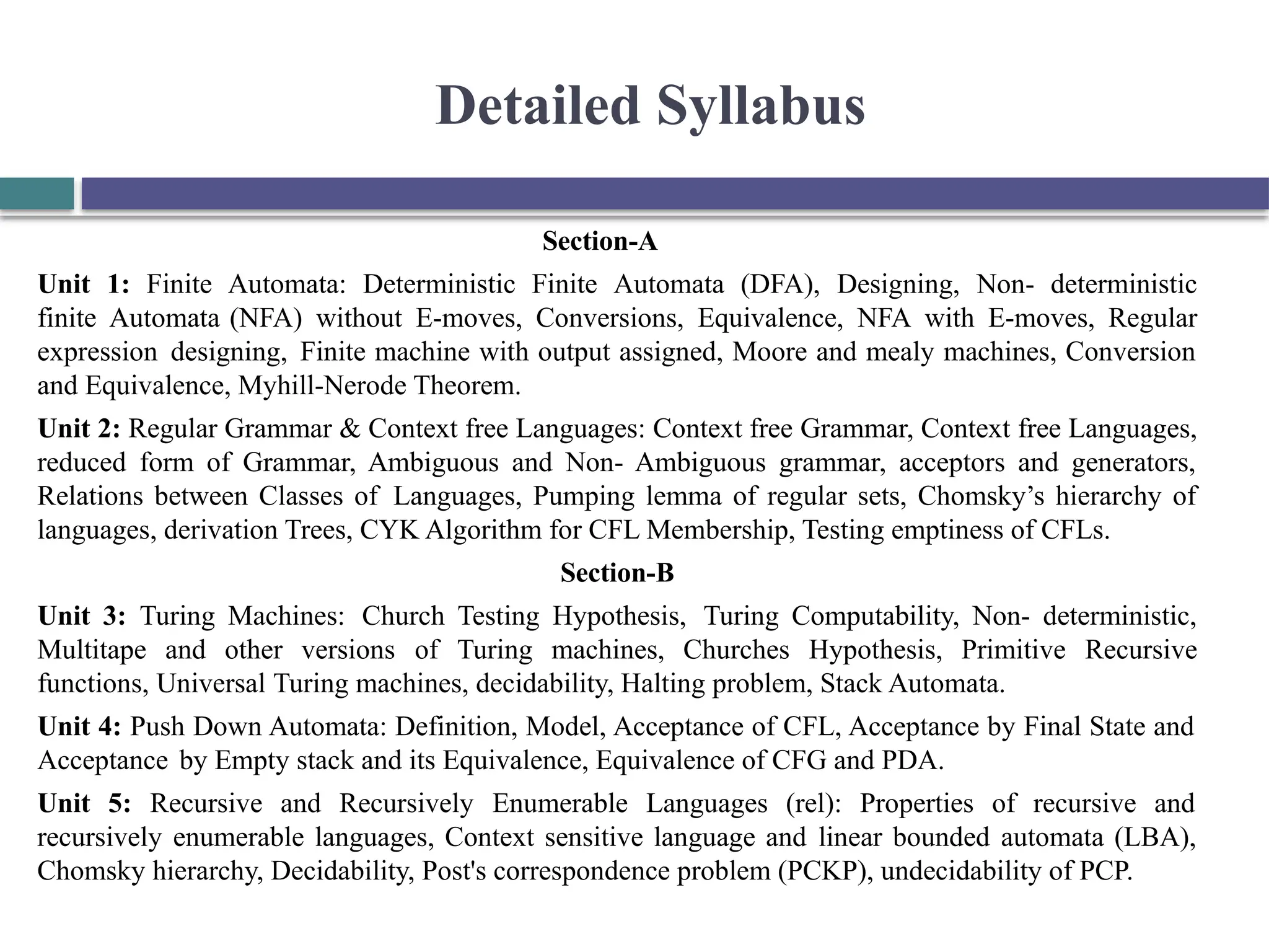 Detailed Syllabus
Section-A
Unit 1: Finite Automata: Deterministic Finite Automata (DFA), Designing, Non- deterministic
finite Automata (NFA) without E-moves, Conversions, Equivalence, NFA with E-moves, Regular
expression designing, Finite machine with output assigned, Moore and mealy machines, Conversion
and Equivalence, Myhill-Nerode Theorem.
Unit 2: Regular Grammar & Context free Languages: Context free Grammar, Context free Languages,
reduced form of Grammar, Ambiguous and Non- Ambiguous grammar, acceptors and generators,
Relations between Classes of Languages, Pumping lemma of regular sets, Chomsky’s hierarchy of
languages, derivation Trees, CYK Algorithm for CFL Membership, Testing emptiness of CFLs.
Section-B
Unit 3: Turing Machines: Church Testing Hypothesis, Turing Computability, Non- deterministic,
Multitape and other versions of Turing machines, Churches Hypothesis, Primitive Recursive
functions, Universal Turing machines, decidability, Halting problem, Stack Automata.
Unit 4: Push Down Automata: Definition, Model, Acceptance of CFL, Acceptance by Final State and
Acceptance by Empty stack and its Equivalence, Equivalence of CFG and PDA.
Unit 5: Recursive and Recursively Enumerable Languages (rel): Properties of recursive and
recursively enumerable languages, Context sensitive language and linear bounded automata (LBA),
Chomsky hierarchy, Decidability, Post's correspondence problem (PCKP), undecidability of PCP.
 