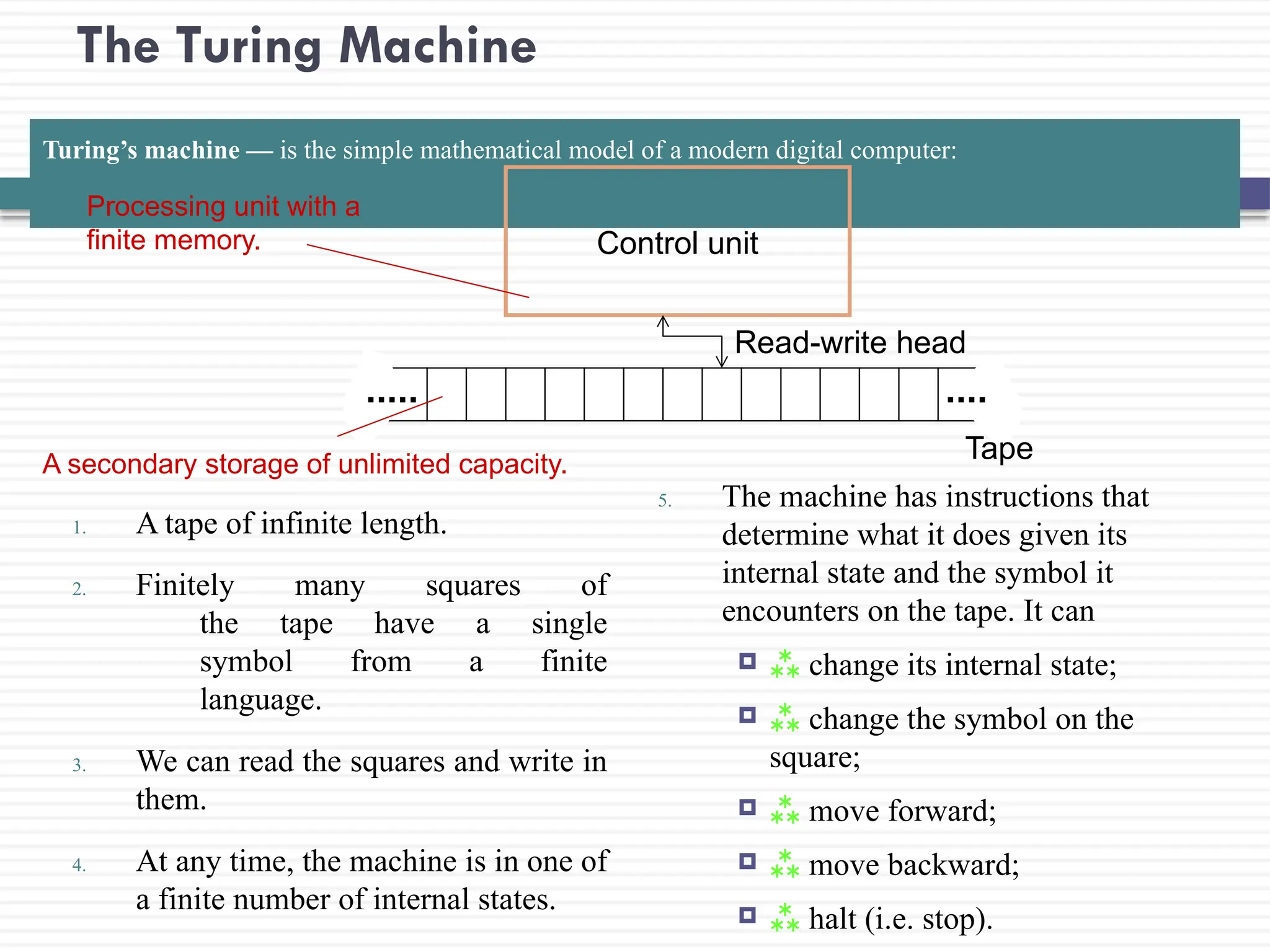 The Turing Machine
Turing’s machine — is the simple mathematical model of a modern digital computer:
1. A tape of infinite length.
2. Finitely many squares of
the tape have a single
symbol from a finite
language.
3. We can read the squares and write in
them.
4. At any time, the machine is in one of
a finite number of internal states.
5. The machine has instructions that
determine what it does given its
internal state and the symbol it
encounters on the tape. It can
  change its internal state;
  change the symbol on the
square;
  move forward;
  move backward;
  halt (i.e. stop).
Control unit
Read-write head
Tape
Processing unit with a
finite memory.
A secondary storage of unlimited capacity.
 