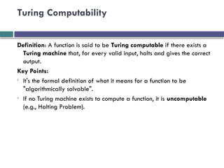 Turing Computability
Definition: A function is said to be Turing computable if there exists a
Turing machine that, for every valid input, halts and gives the correct
output.
Key Points:
• It's the formal definition of what it means for a function to be
"algorithmically solvable".
• If no Turing machine exists to compute a function, it is uncomputable
(e.g., Halting Problem).
 