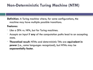 Non-Deterministic Turing Machine (NTM)
Definition: A Turing machine where, for some configurations, the
machine may have multiple possible transitions.
Features:
• Like a DFA vs. NFA, but for Turing machines.
• Accepts an input if any of the computation paths lead to an accepting
state.
• Theoretical result: NTMs and deterministic TMs are equivalent in
power (i.e., same languages recognized), but NTMs may be
exponentially faster.
 
