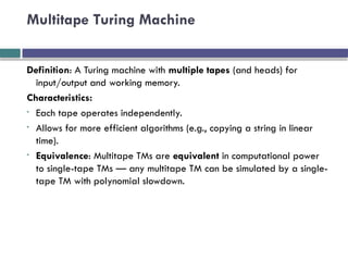 Multitape Turing Machine
Definition: A Turing machine with multiple tapes (and heads) for
input/output and working memory.
Characteristics:
• Each tape operates independently.
• Allows for more efficient algorithms (e.g., copying a string in linear
time).
• Equivalence: Multitape TMs are equivalent in computational power
to single-tape TMs — any multitape TM can be simulated by a single-
tape TM with polynomial slowdown.
 