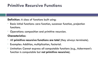 Primitive Recursive Functions
Definition: A class of functions built using:
• Basic initial functions: zero function, successor function, projection
functions.
• Operations: composition and primitive recursion.
Characteristics:
• All primitive recursive functions are total (they always terminate).
• Examples: Addition, multiplication, factorial.
• Limitation: Cannot express all computable functions (e.g., Ackermann’s
function is computable but not primitive recursive).
 