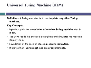Universal Turing Machine (UTM)
Definition: A Turing machine that can simulate any other Turing
machine.
Key Concepts:
• Input is a pair: the description of another Turing machine and its
input.
• The UTM reads the encoded description and simulates the machine
step-by-step.
• Foundation of the idea of stored-program computers.
• It proves that Turing machines are programmable.
 
