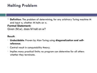 Halting Problem
 Definition: The problem of determining, for any arbitrary Turing machine M
and input w, whether M halts on w.
Formal Statement:
Given M,w , does M halt on w?
⟨ ⟩
Result:
• Undecidable: Proven by Alan Turing using diagonalization and self-
reference.
• Central result in computability theory.
• Implies many practical limits: no program can determine for all others
whether they terminate.
 