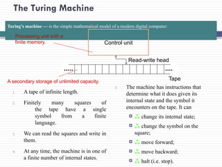 The Turing Machine
Turing’s machine — is the simple mathematical model of a modern digital computer:
1. A tape of infinite length.
2. Finitely many squares of
the tape have a single
symbol from a finite
language.
3. We can read the squares and write in
them.
4. At any time, the machine is in one of
a finite number of internal states.
5. The machine has instructions that
determine what it does given its
internal state and the symbol it
encounters on the tape. It can
  change its internal state;
  change the symbol on the
square;
  move forward;
  move backward;
  halt (i.e. stop).
Control unit
Read-write head
Tape
Processing unit with a
finite memory.
A secondary storage of unlimited capacity.
 