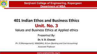 Dept. of MBA, Sanjivani COE, Kopargaon
401 Indian Ethos and Business Ethics
Unit. No. 3
Values and Business Ethics at Applied ethics
Presented By:
Dr. V. D. Chavan
Ph. D (Management), MBA(Mkt), B.Com (Banking and Cost Accounting)
Associate Professor
1
Sanjivani College of Engineering, Kopargaon
Department of MBA
www.sanjivanimba.org.in
 
