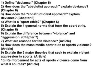 1) Define &quot;deviance.&quot; (Chapter 6) 2) How does the &quot;absolutist approach&quot; explain deviance? (Chapter 6) 3) How does the &quot;constructionist approach&quot; explain deviance? (Chapter 6) 4) What is a &quot;sport ethic?&quot; (Chapter 6) 5) Explain the 4 general norms that form the sport ethic. (Chapter 6) 6) Explain the difference between &quot;violence&quot; and &quot;aggression. (Chapter 7) 7) What are reasons for fan violence? (Article) 8) How does the mass media contribute to sports violence? (Article) 9) Explain the 3 major theories that seek to explain violent aggression in sports. (Article) 10) Reinforcement for acts of sports violence come from what 3 sources? (Article)   