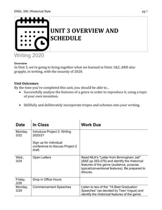 ENGL 309 | Rhetorical Style pg 1
UNIT 3 OVERVIEW AND
SCHEDULE
Writing 2020
Overview
In Unit 3, we're going to bring together what we learned in Units 1&2, AND also
grapple, in writing, with the insanity of 2020.
*
Unit Outcomes
By the time you’ve completed this unit, you should be able to…
• Successfully analyze the features of a genre in order to reproduce it, using a topic
of your own invention.
• Skillfully and deliberately incorporate tropes and schemes into your writing.
*
Date In Class Work Due
Monday,
3/22
Introduce Project 3: Writing
2020/21
Sign up for individual
conference to discuss Project 2
draft.
Wed.,
3/24
Open Letters • Read MLK's "Letter from Birmingham Jail"
(BAE pp 263-279) and identify the rhetorical
features of the genre (audience, purpose,
typical/conventional features). Be prepared to
discuss.
Friday,
3/26
Drop in Office Hours
Monday,
3/29
Commencement Speeches Listen to two of the “16 Best Graduation
Speeches” (as decided by Teen Vogue) and
identify the rhetorical features of the genre
 