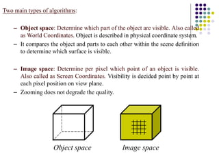 Two main types of algorithms:
– Object space: Determine which part of the object are visible. Also called
as World Coordinates. Object is described in physical coordinate system.
– It compares the object and parts to each other within the scene definition
to determine which surface is visible.
– Image space: Determine per pixel which point of an object is visible.
Also called as Screen Coordinates. Visibility is decided point by point at
each pixel position on view plane.
– Zooming does not degrade the quality.
Object space Image space
 