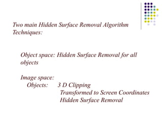 Two main Hidden Surface Removal Algorithm
Techniques:
Object space: Hidden Surface Removal for all
objects
Image space:
Objects: 3 D Clipping
Transformed to Screen Coordinates
Hidden Surface Removal
 