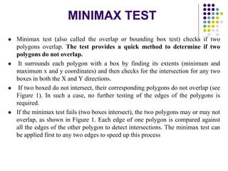 MINIMAX TEST
 Minimax test (also called the overlap or bounding box test) checks if two
polygons overlap. The test provides a quick method to determine if two
polygons do not overlap.
 It surrounds each polygon with a box by finding its extents (minimum and
maximum x and y coordinates) and then checks for the intersection for any two
boxes in both the X and Y directions.
 If two boxed do not intersect, their corresponding polygons do not overlap (see
Figure 1). In such a case, no further testing of the edges of the polygons is
required.
 If the minimax test fails (two boxes intersect), the two polygons may or may not
overlap, as shown in Figure 1. Each edge of one polygon is compared against
all the edges of the other polygon to detect intersections. The minimax test can
be applied first to any two edges to speed up this process
 