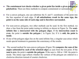 The containment test checks whether a given point lies inside a given polygon or
polyhedron. There are three methods to compute containment or surroundness.
 For a convex polygon, one can substitute the X and Y coordinates of the point into
the line equation of each edge. If all substitutions result in the same sign, the
point is on the same side of each edge and is therefore surrounded.
 For non-convex polygons, two other methods can be used. In the first method, we
draw a line from the point under testing to infinity as shown in Figure 2a. The semi-
infinite line is intersected with the polygon edges. If the intersection count is
even, the point is outside the polygon ( in Figure 2a). If it is odd, the point is
inside.
 If one of the polygon edges lies on the semi-infinite line, a singular case arises which
needs special treatment to guarantee the consistency of the results.
 The second method for non-convex polygons (Figure 2b) computes the sum of the
angles subtended by each of the oriented edges as seen from the test point. If the
sum is zero, the point is outside the polygon. If the sum is -360 or +360 the point is
inside. The minus sign reflects whether the vertices of the polygon are ordered in a
clockwise direction instead of counter clockwise.
 