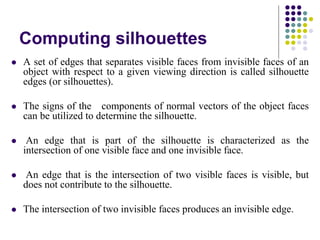 Computing silhouettes
 A set of edges that separates visible faces from invisible faces of an
object with respect to a given viewing direction is called silhouette
edges (or silhouettes).
 The signs of the components of normal vectors of the object faces
can be utilized to determine the silhouette.
 An edge that is part of the silhouette is characterized as the
intersection of one visible face and one invisible face.
 An edge that is the intersection of two visible faces is visible, but
does not contribute to the silhouette.
 The intersection of two invisible faces produces an invisible edge.
 