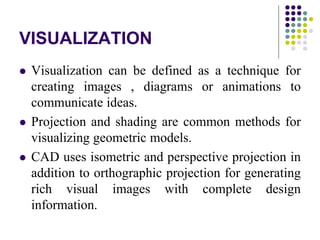 VISUALIZATION
 Visualization can be defined as a technique for
creating images , diagrams or animations to
communicate ideas.
 Projection and shading are common methods for
visualizing geometric models.
 CAD uses isometric and perspective projection in
addition to orthographic projection for generating
rich visual images with complete design
information.
 