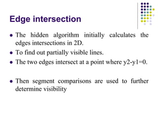 Edge intersection
 The hidden algorithm initially calculates the
edges intersections in 2D.
 To find out partially visible lines.
 The two edges intersect at a point where y2-y1=0.
 Then segment comparisons are used to further
determine visibility
 