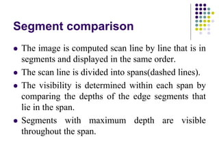 Segment comparison
 The image is computed scan line by line that is in
segments and displayed in the same order.
 The scan line is divided into spans(dashed lines).
 The visibility is determined within each span by
comparing the depths of the edge segments that
lie in the span.
 Segments with maximum depth are visible
throughout the span.
 