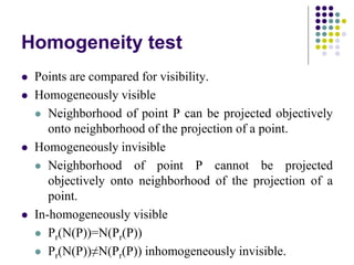 Homogeneity test
 Points are compared for visibility.
 Homogeneously visible
 Neighborhood of point P can be projected objectively
onto neighborhood of the projection of a point.
 Homogeneously invisible
 Neighborhood of point P cannot be projected
objectively onto neighborhood of the projection of a
point.
 In-homogeneously visible
 Pr(N(P))=N(Pr(P))
 Pr(N(P))≠N(Pr(P)) inhomogeneously invisible.
 