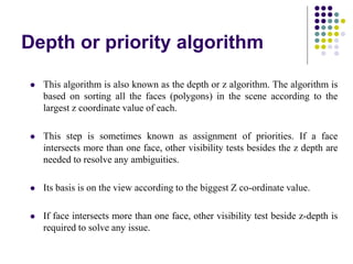 Depth or priority algorithm
 This algorithm is also known as the depth or z algorithm. The algorithm is
based on sorting all the faces (polygons) in the scene according to the
largest z coordinate value of each.
 This step is sometimes known as assignment of priorities. If a face
intersects more than one face, other visibility tests besides the z depth are
needed to resolve any ambiguities.
 Its basis is on the view according to the biggest Z co-ordinate value.
 If face intersects more than one face, other visibility test beside z-depth is
required to solve any issue.
 