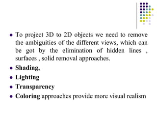  To project 3D to 2D objects we need to remove
the ambiguities of the different views, which can
be got by the elimination of hidden lines ,
surfaces , solid removal approaches.
 Shading,
 Lighting
 Transparency
 Coloring approaches provide more visual realism
 