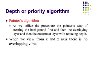 Depth or priority algorithm
 Painter’s algorithm
 As we utilize the procedure the painter’s way of
creating the background first and then the overlaying
layer and then the outermost layer with reducing depth.
 When we view from z and x axis there is no
overlapping view.
 
