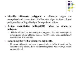  Identify silhouette polygons – silhouette edges are
recognized and connection of silhouette edges to form closed
polygons by sorting all edges for equal end points
 Assign quantitative hiding(QH) values to silhouette
polygon.
 This is achieved by intersecting the polygons. The intersection points
define points where QH may change. Find QH value using depth test. 0
is visible and 1 is invisible.
 Determine the visible silhouette segments.
 If closed silhouette polygon is completely invisible it need not be
considered any further. If it is visible the segments with least QH values
are considered.
 