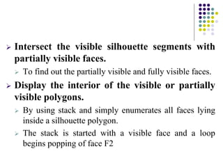  Intersect the visible silhouette segments with
partially visible faces.
 To find out the partially visible and fully visible faces.
 Display the interior of the visible or partially
visible polygons.
 By using stack and simply enumerates all faces lying
inside a silhouette polygon.
 The stack is started with a visible face and a loop
begins popping of face F2
 