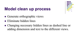 Model clean up process
 Generate orthographic views
 Eliminate hidden lines
 Changing necessary hidden lines as dashed line or
adding dimension and text to the different views.
 