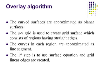 Overlay algorithm
 The curved surfaces are approximated as planar
surfaces.
 The u-v grid is used to create grid surface which
consists of regions having straight edges.
 The curves in each region are approximated as
line segment.
 The 1st step is to use surface equation and grid
linear edges are created.
 