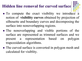 Hidden line removal for curved surface
 To compute the exact visibility we introduce a
notion of visibility curves obtained by projection of
silhouette and boundary curves and decomposing the
surface into nonoverlapping regions.
 The nonoverlapping and visible portions of the
surface are represented as trimmed surfaces and we
present a representation based on polygon
trapezoidation algorithms.
 The curved surface is converted in polygon mesh and
calculated for visiblity.
 