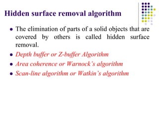 Hidden surface removal algorithm
 The elimination of parts of a solid objects that are
covered by others is called hidden surface
removal.
 Depth buffer or Z-buffer Algorithm
 Area coherence or Warnock’s algorithm
 Scan-line algorithm or Watkin’s algorithm
 