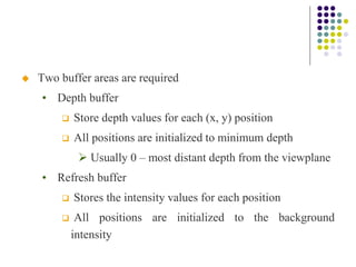  Two buffer areas are required
• Depth buffer
 Store depth values for each (x, y) position
 All positions are initialized to minimum depth
 Usually 0 – most distant depth from the viewplane
• Refresh buffer
 Stores the intensity values for each position
 All positions are initialized to the background
intensity
 
