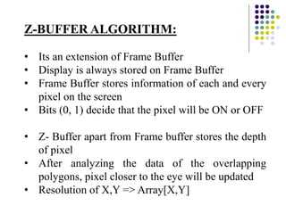 Z-BUFFER ALGORITHM:
• Its an extension of Frame Buffer
• Display is always stored on Frame Buffer
• Frame Buffer stores information of each and every
pixel on the screen
• Bits (0, 1) decide that the pixel will be ON or OFF
• Z- Buffer apart from Frame buffer stores the depth
of pixel
• After analyzing the data of the overlapping
polygons, pixel closer to the eye will be updated
• Resolution of X,Y => Array[X,Y]
 