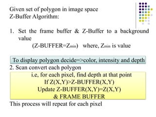 Given set of polygon in image space
Z-Buffer Algorithm:
1. Set the frame buffer & Z-Buffer to a background
value
(Z-BUFFER=Zmin) where, Zmin is value
To display polygon decide=>color, intensity and depth
2. Scan convert each polygon
i.e, for each pixel, find depth at that point
If Z(X,Y)>Z-BUFFER(X,Y)
Update Z-BUFFER(X,Y)=Z(X,Y)
& FRAME BUFFER
This process will repeat for each pixel
 