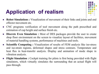 Application of realism
 Robot Simulations : Visualization of movement of their links and joints and end
effector movement etc.
 CNC programs verification of tool movement along the path prescribed and
estimation of cup height and surface finish etc.
 Discrete Even Simulation : Most of DES packages provide the user to create
shop floor environment on the screen to visualize layout of facilities, movement
of material handling systems, performance of machines and tools.
 Scientific Computing : Visualization of results of FEM analysis like iso-stress
and iso-strain regions, deformed shapes and stress contours. Temperature and
heat flux in heat-transfer analysis. Display and animation of mode shape in
vibration analysis.
 Flight Simulation : Cockpit training for pilots is first being provided with flight
simulators, which virtually simulates the surrounding that an actual flight will
pass through.
 