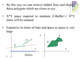 • By this way we can remove hidden lines and display
those polygons which are closer to eye
• X*Y space required to maintain Z-Buffer=> X*Y
times will be scanned
• Expensive in terms of time and space as space is very
large
x
z
display
S
S’
x
y S
S’
 
