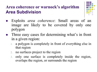 Area coherence or warnock’s algorithm
Area Subdivision
 Exploits area coherence: Small areas of an
image are likely to be covered by only one
polygon
 Three easy cases for determining what’s in front
in a given region:
1. a polygon is completely in front of everything else in
that region
2. no surfaces project to the region
3. only one surface is completely inside the region,
overlaps the region, or surrounds the region
 
