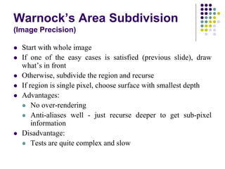 Warnock’s Area Subdivision
(Image Precision)
 Start with whole image
 If one of the easy cases is satisfied (previous slide), draw
what’s in front
 Otherwise, subdivide the region and recurse
 If region is single pixel, choose surface with smallest depth
 Advantages:
 No over-rendering
 Anti-aliases well - just recurse deeper to get sub-pixel
information
 Disadvantage:
 Tests are quite complex and slow
 