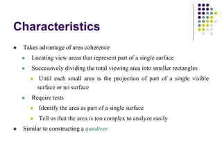 Characteristics
 Takes advantage of area coherence
 Locating view areas that represent part of a single surface
 Successively dividing the total viewing area into smaller rectangles
 Until each small area is the projection of part of a single visible
surface or no surface
 Require tests
 Identify the area as part of a single surface
 Tell us that the area is too complex to analyze easily
 Similar to constructing a quadtree
 