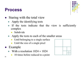 55
Process
 Staring with the total view
 Apply the identifying tests
 If the tests indicate that the view is sufficiently
complex
 Subdivide
 Apply the tests to each of the smaller areas
 Until belonging to a single surface
 Until the size of a single pixel
 Example
 With a resolution 1024  1024
 10 times before reduced to a point
 