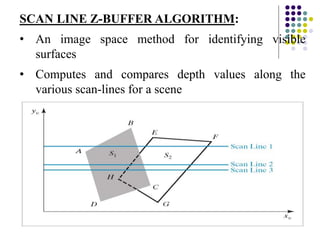 SCAN LINE Z-BUFFER ALGORITHM:
• An image space method for identifying visible
surfaces
• Computes and compares depth values along the
various scan-lines for a scene
 