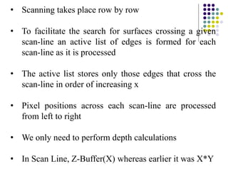 • Scanning takes place row by row
• To facilitate the search for surfaces crossing a given
scan-line an active list of edges is formed for each
scan-line as it is processed
• The active list stores only those edges that cross the
scan-line in order of increasing x
• Pixel positions across each scan-line are processed
from left to right
• We only need to perform depth calculations
• In Scan Line, Z-Buffer(X) whereas earlier it was X*Y
 